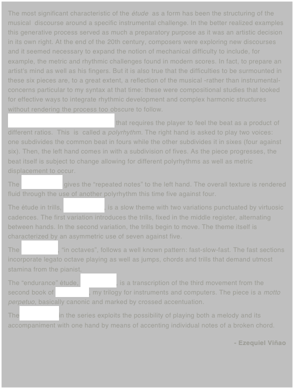 The most significant characteristic of the étude  as a form has been the structuring of the musical  discourse around a specific instrumental challenge. In the better realized examples this generative process served as much a preparatory purpose as it was an artistic decision in its own right. At the end of the 20th century, composers were exploring new discourses and it seemed necessary to expand the notion of mechanical difficulty to include, for example, the metric and rhythmic challenges found in modern scores. In fact, to prepare an artist's mind as well as his fingers. But it is also true that the difficulties to be surmounted in these six pieces are, to a great extent, a reflection of the musical -rather than instrumental- concerns particular to my syntax at that time: these were compositional studies that looked for effective ways to integrate rhythmic development and complex harmonic structures without rendering the process too obscure to follow.
The collection begins with an étude that requires the player to feel the beat as a product of different ratios.  This  is  called a polyrhythm. The right hand is asked to play two voices: one subdivides the common beat in fours while the other subdivides it in sixes (four against six). Then, the left hand comes in with a subdivision of fives. As the piece progresses, the beat itself is subject to change allowing for different polyrhythms as well as metric displacement to occur.    
The second étude gives the “repeated notes” to the left hand. The overall texture is rendered fluid through the use of another polyrhythm this time five against four.
The étude in trills, number three, is a slow theme with two variations punctuated by virtuosic cadences. The first variation introduces the trills, fixed in the middle register, alternating between hands. In the second variation, the trills begin to move. The theme itself is characterized by an asymmetric use of seven against five.
The fourth étude, “in octaves”, follows a well known pattern: fast-slow-fast. The fast sections incorporate legato octave playing as well as jumps, chords and trills that demand utmost stamina from the pianist. 
The “endurance” étude, number five, is a transcription of the third movement from the second book of El Simurgh, my trilogy for instruments and computers. The piece is a motto perpetuo, basically canonic and marked by crossed accentuation. 
The last number in the series exploits the possibility of playing both a melody and its accompaniment with one hand by means of accenting individual notes of a broken chord.
- Ezequiel Viñao